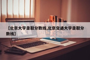 【北京大学录取分数线,北京交通大学录取分数线】