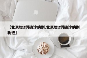 【北京增2例确诊病例,北京增2例确诊病例轨迹】