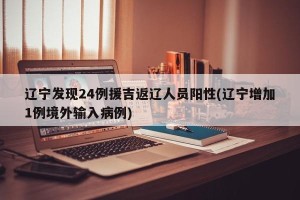 辽宁发现24例援吉返辽人员阳性(辽宁增加1例境外输入病例)