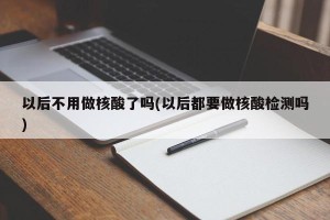 以后不用做核酸了吗(以后都要做核酸检测吗)