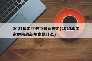 2021年出京进京最新规定(2021年出京进京最新规定是什么)