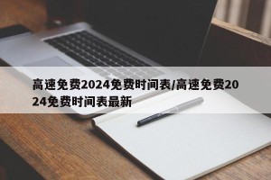 高速免费2024免费时间表/高速免费2024免费时间表最新