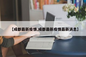 【成都最新疫情,成都最新疫情最新消息】