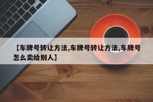 【车牌号转让方法,车牌号转让方法,车牌号怎么卖给别人】