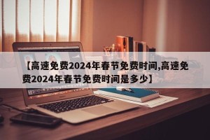 【高速免费2024年春节免费时间,高速免费2024年春节免费时间是多少】