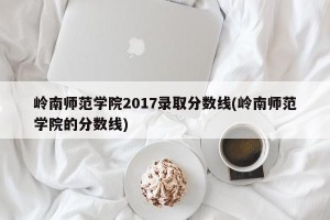 岭南师范学院2017录取分数线(岭南师范学院的分数线)