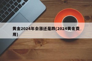 黄金2024年会涨还是跌(2024黄金费用)